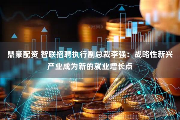 鼎豪配资 智联招聘执行副总裁李强：战略性新兴产业成为新的就业增长点