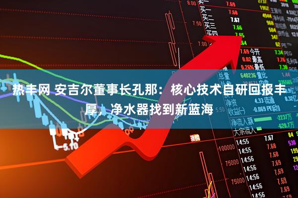 热丰网 安吉尔董事长孔那：核心技术自研回报丰厚，净水器找到新蓝海