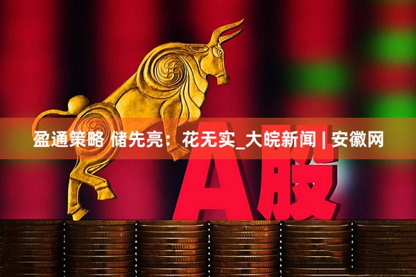 盈通策略 储先亮：花无实_大皖新闻 | 安徽网