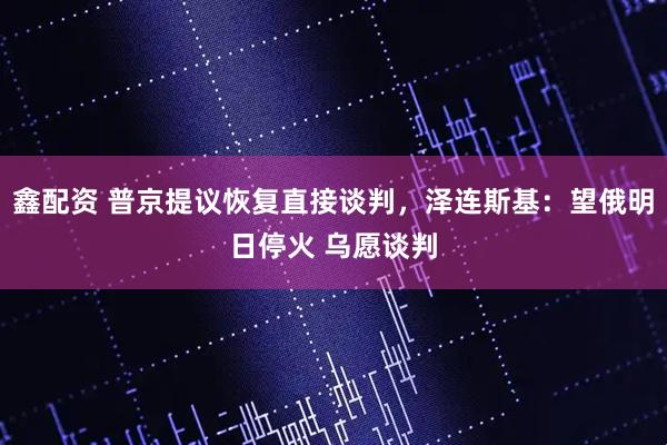 鑫配资 普京提议恢复直接谈判，泽连斯基：望俄明日停火 乌愿谈判