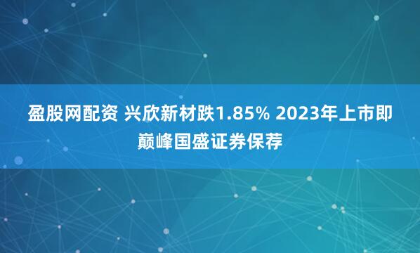 盈股网配资 兴欣新材跌1.85% 2023年上市即巅峰国盛证券保荐