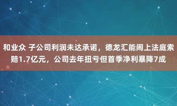 和业众 子公司利润未达承诺，德龙汇能闹上法庭索赔1.7亿元，公司去年扭亏但首季净利暴降7成