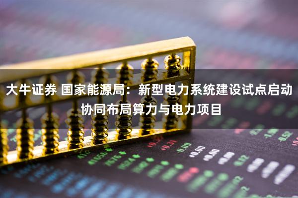 大牛证券 国家能源局：新型电力系统建设试点启动 协同布局算力与电力项目