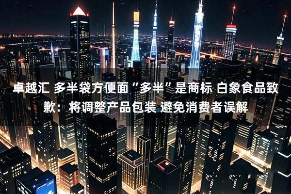 卓越汇 多半袋方便面“多半”是商标 白象食品致歉：将调整产品包装 避免消费者误解