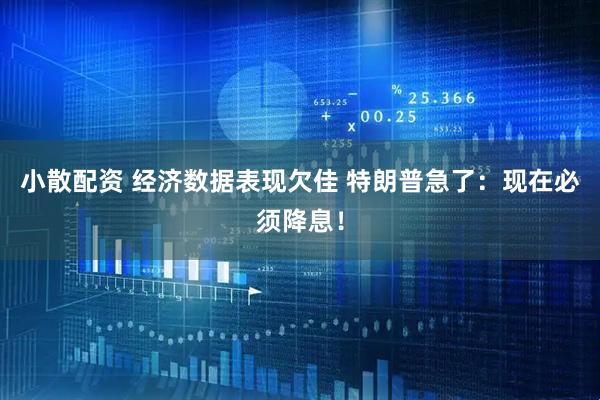 小散配资 经济数据表现欠佳 特朗普急了：现在必须降息！