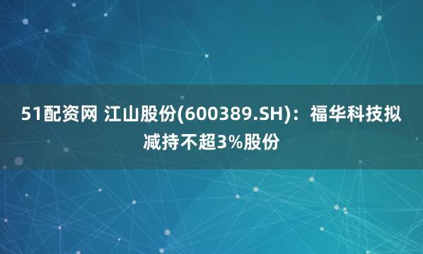 51配资网 江山股份(600389.SH)：福华科技拟减持不超3%股份
