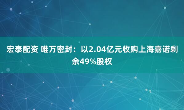 宏泰配资 唯万密封：以2.04亿元收购上海嘉诺剩余49%股权