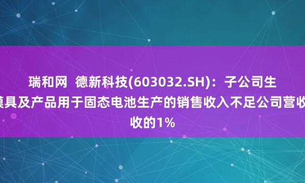 瑞和网  德新科技(603032.SH)：子公司生产的模具及产品用于固态电池生产的销售收入不足公司营收的1%
