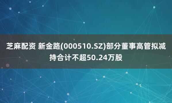 芝麻配资 新金路(000510.SZ)部分董事高管拟减持合计不超50.24万股
