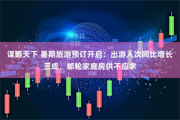 谋略天下 暑期旅游预订开启：出游人次同比增长三成，邮轮家庭房供不应求