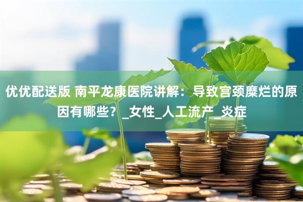 优优配送版 南平龙康医院讲解：导致宫颈糜烂的原因有哪些？_女性_人工流产_炎症