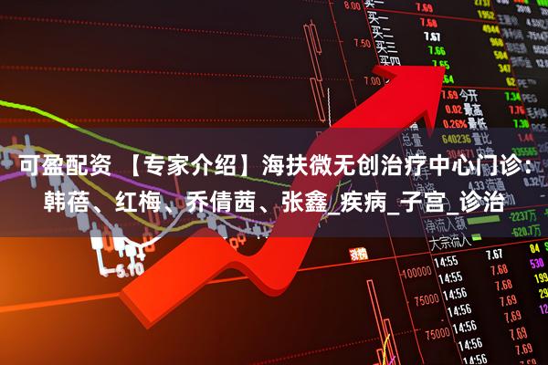 可盈配资 【专家介绍】海扶微无创治疗中心门诊：韩蓓、红梅、乔倩茜、张鑫_疾病_子宫_诊治
