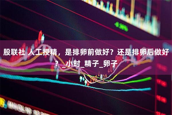 股联社 人工授精，是排卵前做好？还是排卵后做好？_小时_精子_卵子