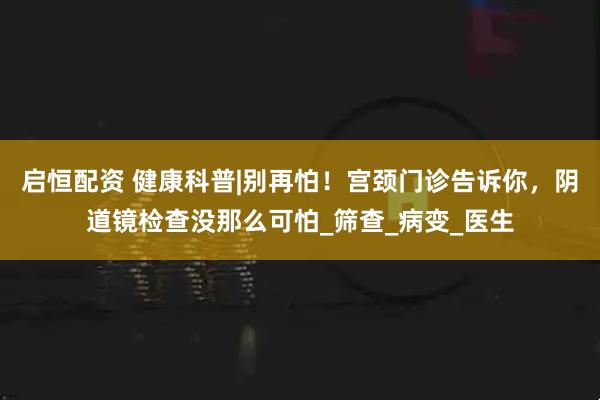 启恒配资 健康科普|别再怕！宫颈门诊告诉你，阴道镜检查没那么可怕_筛查_病变_医生
