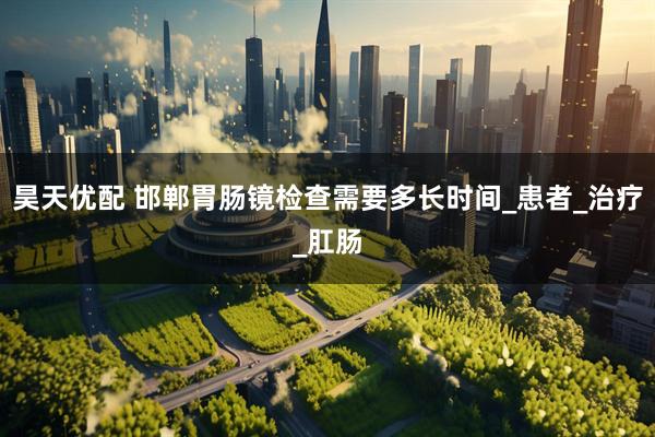 昊天优配 邯郸胃肠镜检查需要多长时间_患者_治疗_肛肠
