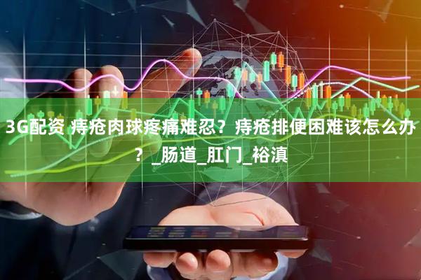 3G配资 痔疮肉球疼痛难忍？痔疮排便困难该怎么办？_肠道_肛门_裕滇