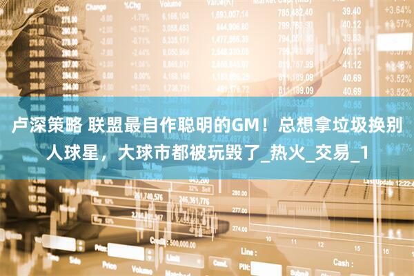 卢深策略 联盟最自作聪明的GM！总想拿垃圾换别人球星，大球市都被玩毁了_热火_交易_1