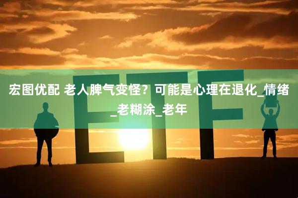 宏图优配 老人脾气变怪？可能是心理在退化_情绪_老糊涂_老年