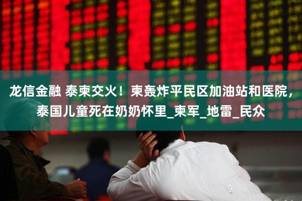 龙信金融 泰柬交火！柬轰炸平民区加油站和医院，泰国儿童死在奶奶怀里_柬军_地雷_民众
