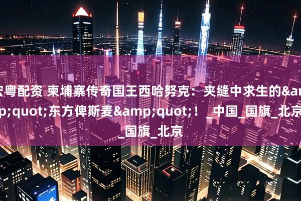 宏粤配资 柬埔寨传奇国王西哈努克：夹缝中求生的&quot;东方俾斯麦&quot;！_中国_国旗_北京