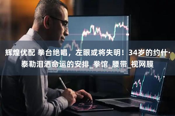 辉煌优配 拳台绝唱，左眼或将失明！34岁的约什·泰勒泪洒命运的安排_拳馆_腰带_视网膜