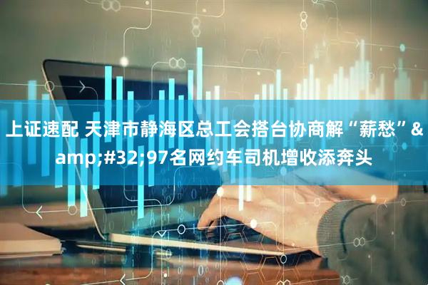 上证速配 天津市静海区总工会搭台协商解“薪愁”&#32;97名网约车司机增收添奔头