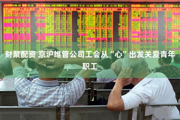 财聚配资 京沪维管公司工会从“心”出发关爱青年职工
