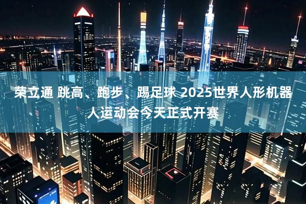 荣立通 跳高、跑步、踢足球 2025世界人形机器人运动会今天正式开赛