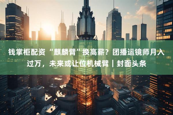 钱掌柜配资 “麒麟臂”换高薪？团播运镜师月入过万，未来或让位机械臂｜封面头条