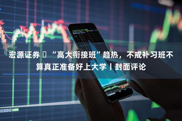 宏源证券 ​“高大衔接班”趋热，不戒补习班不算真正准备好上大学丨封面评论