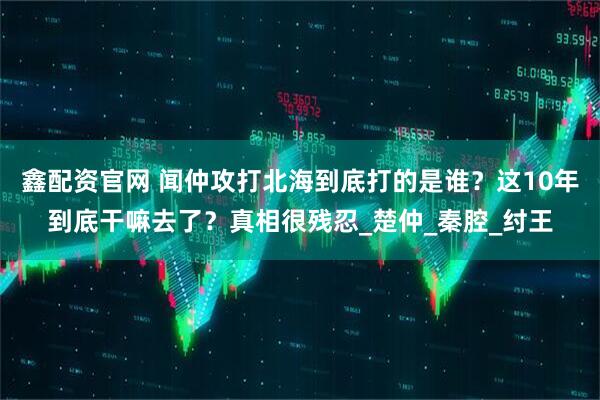 鑫配资官网 闻仲攻打北海到底打的是谁？这10年到底干嘛去了？真相很残忍_楚仲_秦腔_纣王