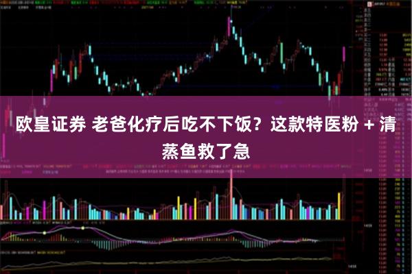 欧皇证券 老爸化疗后吃不下饭？这款特医粉 + 清蒸鱼救了急
