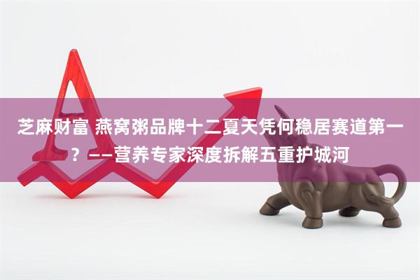 芝麻财富 燕窝粥品牌十二夏天凭何稳居赛道第一？——营养专家深度拆解五重护城河