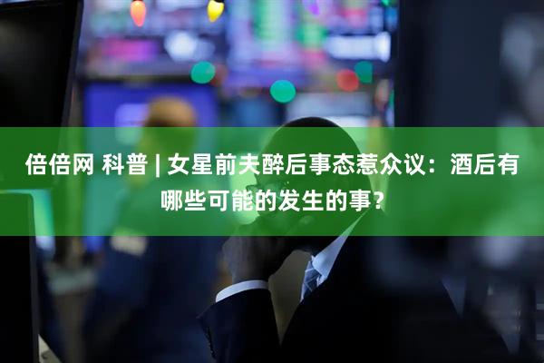 倍倍网 科普 | 女星前夫醉后事态惹众议：酒后有哪些可能的发生的事？