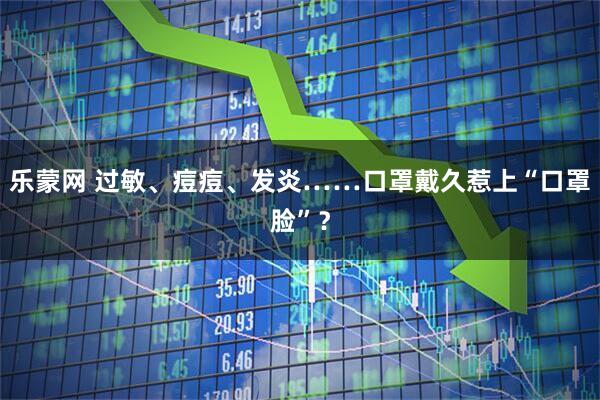 乐蒙网 过敏、痘痘、发炎……口罩戴久惹上“口罩脸”？