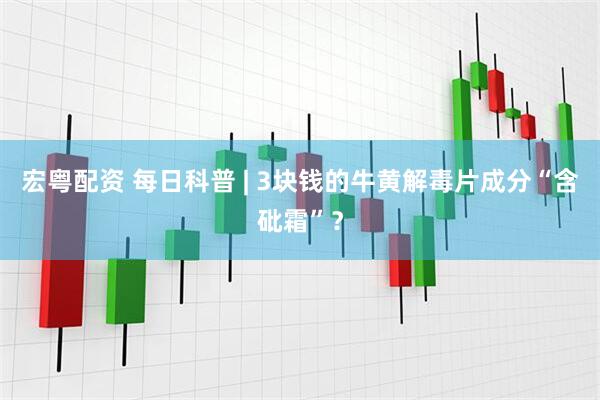 宏粤配资 每日科普 | 3块钱的牛黄解毒片成分“含砒霜”？