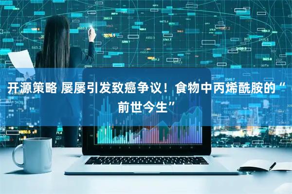 开源策略 屡屡引发致癌争议！食物中丙烯酰胺的“前世今生”