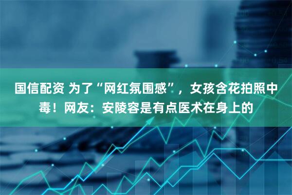 国信配资 为了“网红氛围感”，女孩含花拍照中毒！网友：安陵容是有点医术在身上的