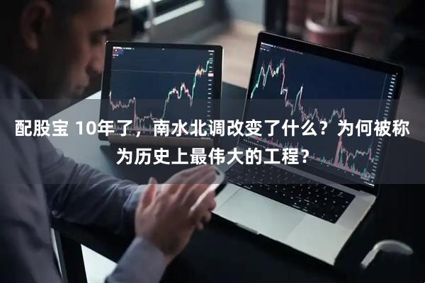配股宝 10年了，南水北调改变了什么？为何被称为历史上最伟大的工程？