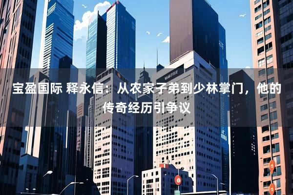 宝盈国际 释永信：从农家子弟到少林掌门，他的传奇经历引争议