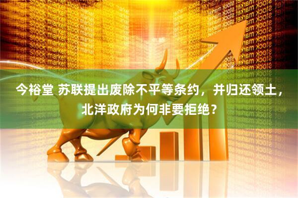 今裕堂 苏联提出废除不平等条约，并归还领土，北洋政府为何非要拒绝？