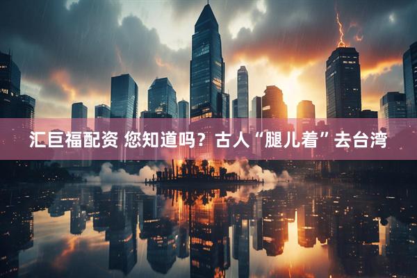 汇巨福配资 您知道吗？古人“腿儿着”去台湾