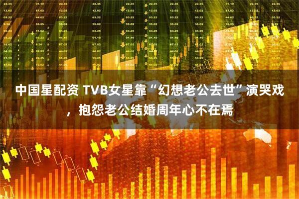 中国星配资 TVB女星靠“幻想老公去世”演哭戏,抱怨老公结婚周年心不在焉