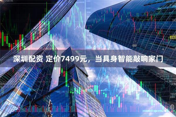 深圳配资 定价7499元，当具身智能敲响家门
