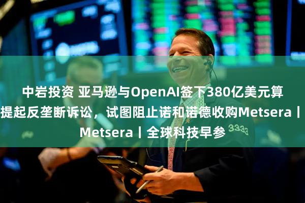 中岩投资 亚马逊与OpenAI签下380亿美元算力合同；辉瑞提起反垄断诉讼，试图阻止诺和诺德收购Metsera丨全球科技早参