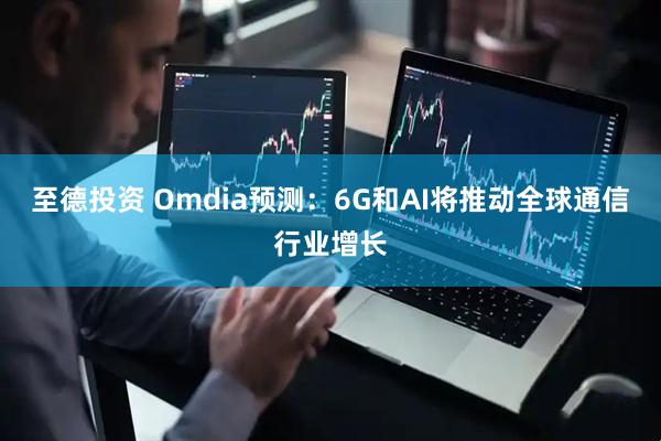 至德投资 Omdia预测：6G和AI将推动全球通信行业增长