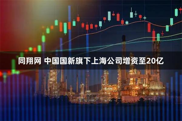 同翔网 中国国新旗下上海公司增资至20亿