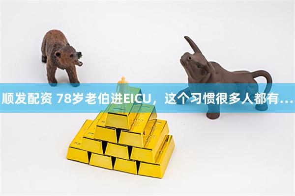 顺发配资 78岁老伯进EICU,这个习惯很多人都有…