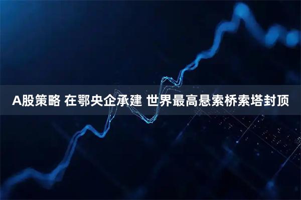 A股策略 在鄂央企承建 世界最高悬索桥索塔封顶
