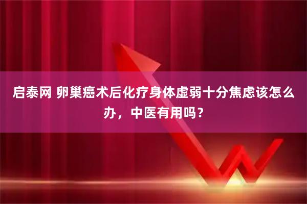 启泰网 卵巢癌术后化疗身体虚弱十分焦虑该怎么办，中医有用吗？